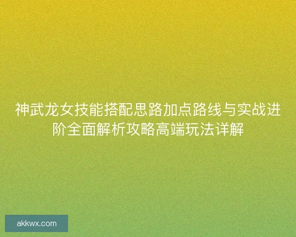 神武龙女技能搭配思路加点路线与实战进阶全面解析攻略高端玩法详解 神武龙女技能搭配思路加点路线与实战进阶全面解析攻略高端玩法详解