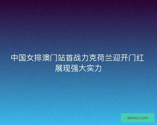 中国女排澳门站首战力克荷兰迎开门红 展现强大实力 中国女排澳门站首战力克荷兰迎开门红 展现强大实力