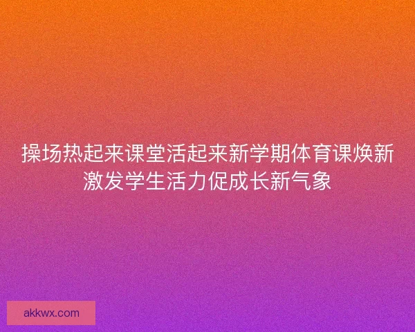 操场热起来课堂活起来新学期体育课焕新激发学生活力促成长新气象 操场热起来课堂活起来新学期体育课焕新激发学生活力促成长新气象