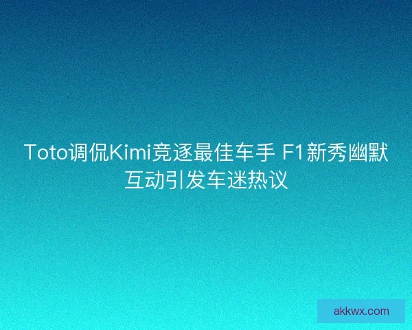 Toto调侃Kimi竞逐最佳车手 F1新秀幽默互动引发车迷热议
