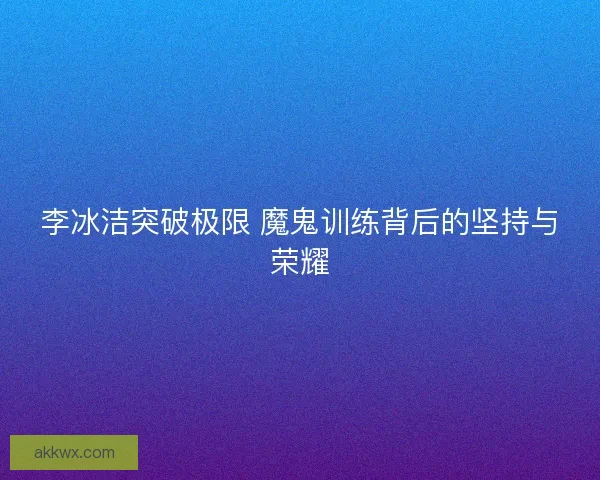 李冰洁突破极限 魔鬼训练背后的坚持与荣耀