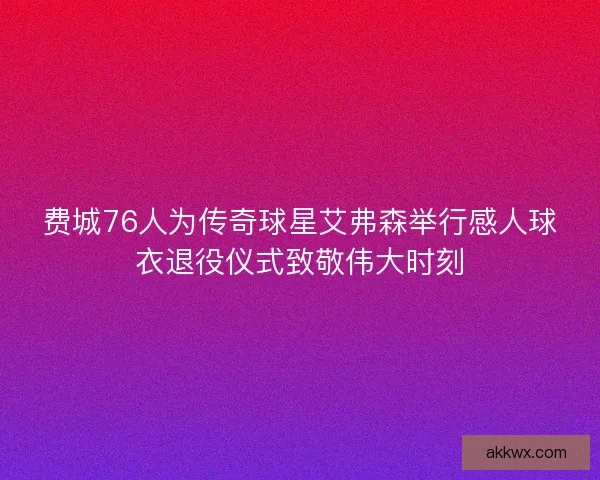 费城76人为传奇球星艾弗森举行感人球衣退役仪式致敬伟大时刻