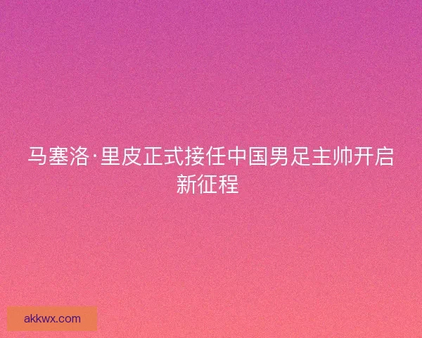 马塞洛·里皮正式接任中国男足主帅开启新征程 