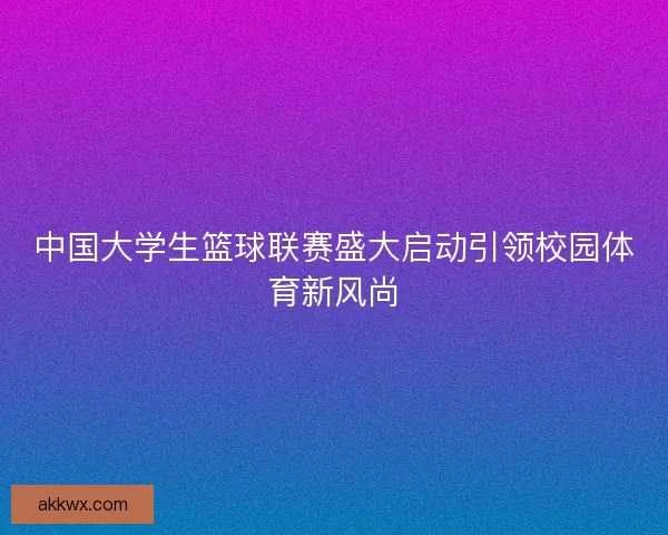 中国大学生篮球联赛盛大启动引领校园体育新风尚