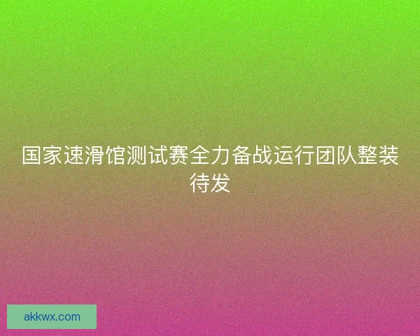 国家速滑馆测试赛全力备战运行团队整装待发 国家速滑馆测试赛全力备战运行团队整装待发