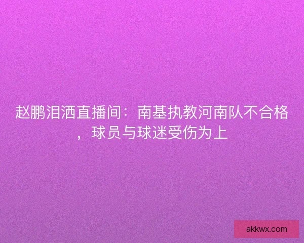 赵鹏泪洒直播间:南基执教河南队不合格,球员与球迷受伤为上 赵鹏泪洒直播间:南基执教河南队不合格,球员与球迷受伤为上