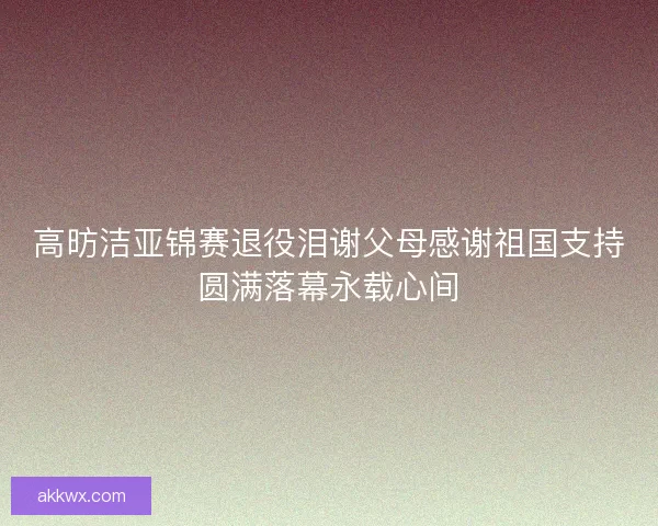 高昉洁亚锦赛退役泪谢父母感谢祖国支持圆满落幕永载心间