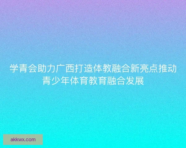 学青会助力广西打造体教融合新亮点推动青少年体育教育融合发展