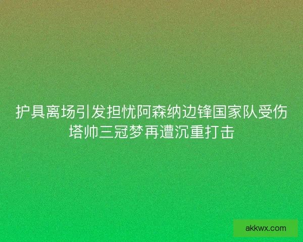 护具离场引发担忧阿森纳边锋国家队受伤塔帅三冠梦再遭沉重打击