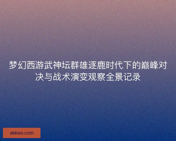 梦幻西游武神坛群雄逐鹿时代下的巅峰对决与战术演变观察全景记录