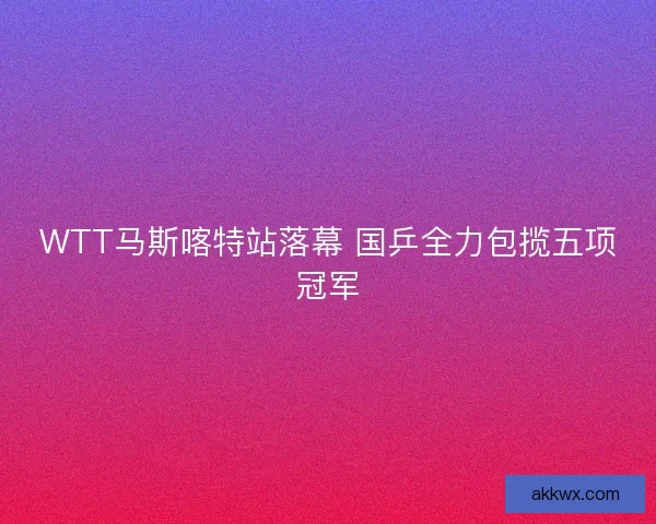 WTT马斯喀特站落幕 国乒全力包揽五项冠军