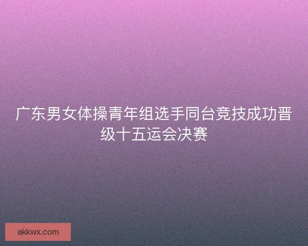 广东男女体操青年组选手同台竞技成功晋级十五运会决赛