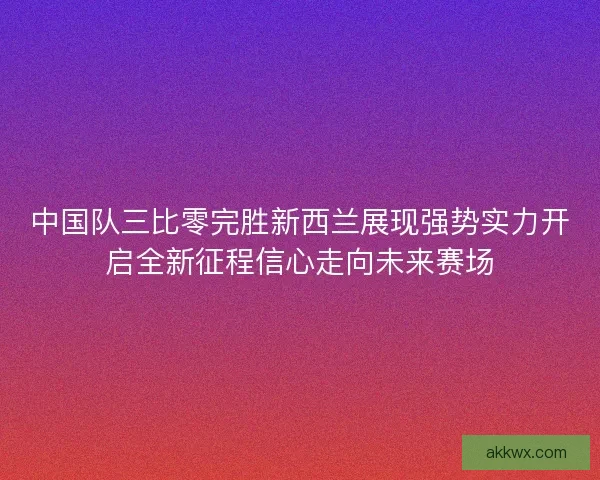 中国队三比零完胜新西兰展现强势实力开启全新征程信心走向未来赛场 中国队三比零完胜新西兰展现强势实力开启全新征程信心走向未来赛场
