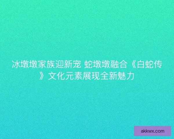 冰墩墩家族迎新宠 蛇墩墩融合《白蛇传》文化元素展现全新魅力