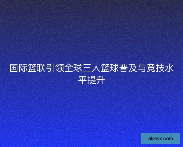 国际篮联引领全球三人篮球普及与竞技水平提升