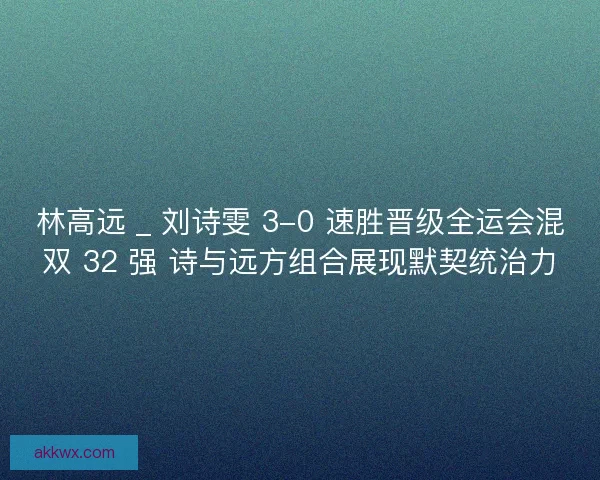 林高远 _ 刘诗雯 3-0 速胜晋级全运会混双 32 强 诗与远方组合展现默契统治力