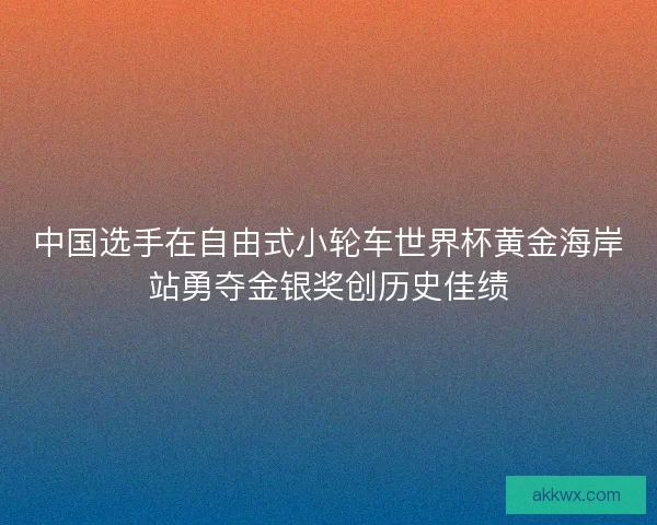 中国选手在自由式小轮车世界杯黄金海岸站勇夺金银奖创历史佳绩