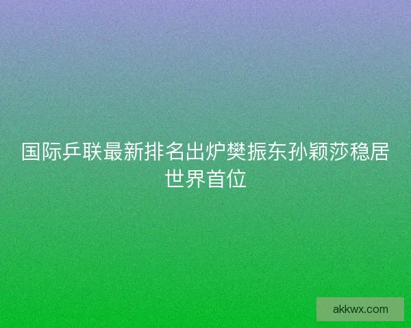国际乒联最新排名出炉樊振东孙颖莎稳居世界首位