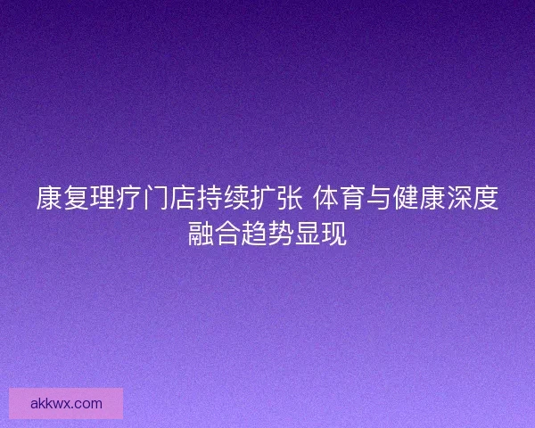 康复理疗门店持续扩张 体育与健康深度融合趋势显现